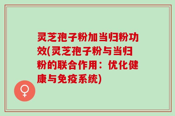 灵芝孢子粉加当归粉功效(灵芝孢子粉与当归粉的联合作用:优化健康与免疫系统) 灵芝孢子粉加当归粉功效(灵芝孢子粉与当归粉的联合作用:优化健康与免疫系统)