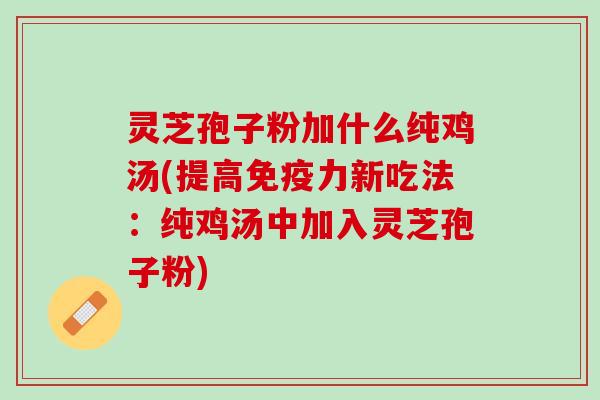灵芝孢子粉加什么纯鸡汤(提高免疫力新吃法：纯鸡汤中加入灵芝孢子粉)