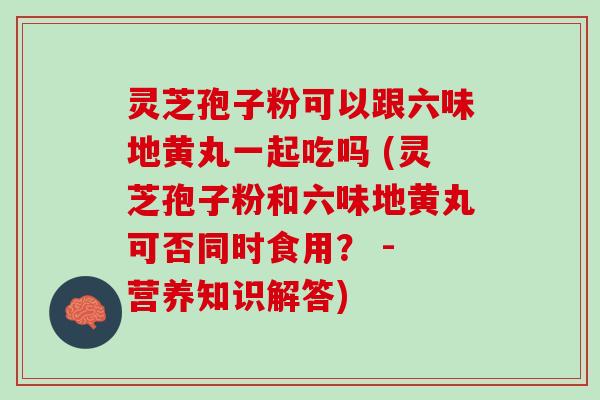 灵芝孢子粉可以跟六味地黄丸一起吃吗 (灵芝孢子粉和六味地黄丸可否同时食用？ - 营养知识解答)
