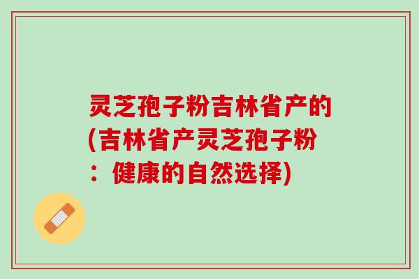 灵芝孢子粉吉林省产的(吉林省产灵芝孢子粉：健康的自然选择)