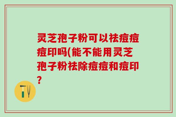 灵芝孢子粉可以祛痘痘痘印吗(能不能用灵芝孢子粉祛除痘痘和痘印？
