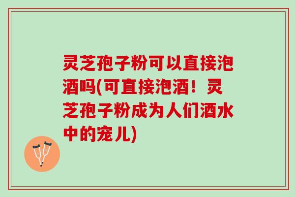 灵芝孢子粉可以直接泡酒吗(可直接泡酒！灵芝孢子粉成为人们酒水中的宠儿)