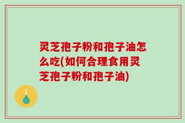 灵芝孢子粉和孢子油怎么吃(如何合理食用灵芝孢子粉和孢子油)