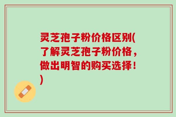 灵芝孢子粉价格区别(了解灵芝孢子粉价格，做出明智的购买选择！)