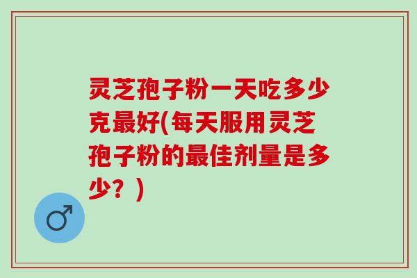 灵芝孢子粉一天吃多少克好(每天服用灵芝孢子粉的佳剂量是多少?) 灵芝孢子粉一天吃多少克好(每天服用灵芝孢子粉的佳剂量是多少?)
