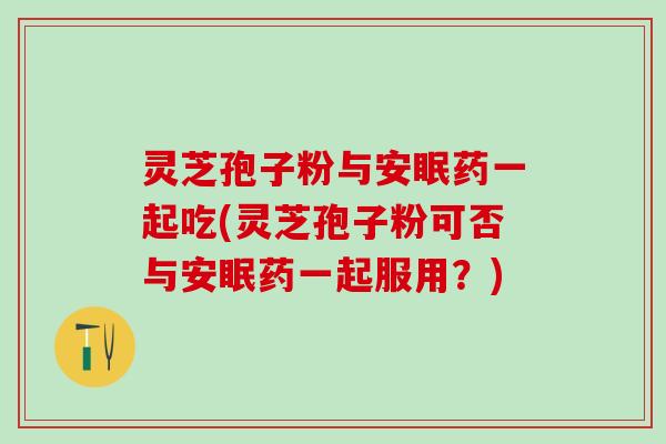 灵芝孢子粉与安眠药一起吃(灵芝孢子粉可否与安眠药一起服用？)