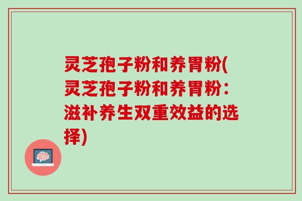 灵芝孢子粉和养胃粉(灵芝孢子粉和养胃粉：滋补养生双重效益的选择)