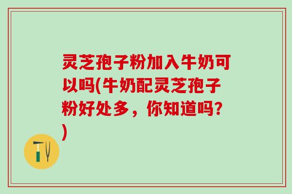 灵芝孢子粉加入牛奶可以吗(牛奶配灵芝孢子粉好处多，你知道吗？)
