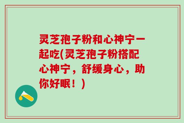 灵芝孢子粉和心神宁一起吃(灵芝孢子粉搭配心神宁，舒缓身心，助你好眠！)