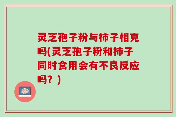灵芝孢子粉与柿子相克吗(灵芝孢子粉和柿子同时食用会有不良反应吗？)