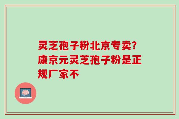 灵芝孢子粉北京专卖?康京元灵芝孢子粉是正规厂家不 灵芝孢子粉北京专卖?康京元灵芝孢子粉是正规厂家不