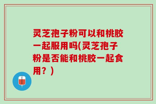 灵芝孢子粉可以和桃胶一起服用吗(灵芝孢子粉是否能和桃胶一起食用？)