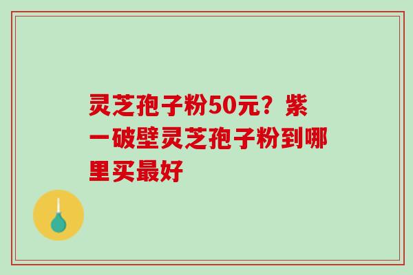 灵芝孢子粉50元？紫一破壁灵芝孢子粉到哪里买最好