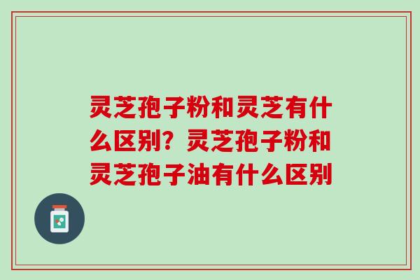 灵芝孢子粉和灵芝有什么区别？灵芝孢子粉和灵芝孢子油有什么区别