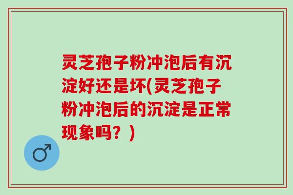 灵芝孢子粉冲泡后有沉淀好还是坏(灵芝孢子粉冲泡后的沉淀是正常现象吗？)