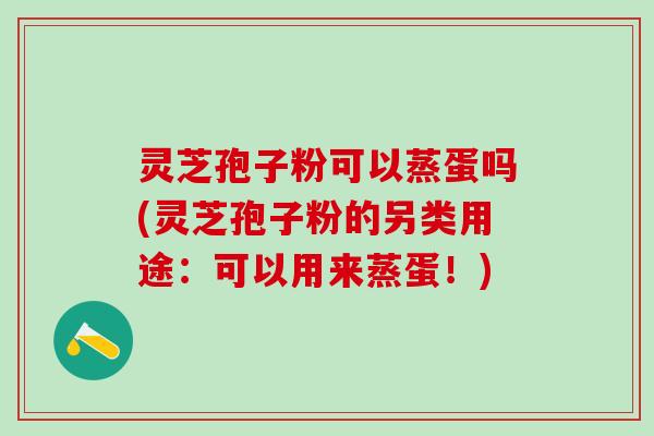 灵芝孢子粉可以蒸蛋吗(灵芝孢子粉的另类用途：可以用来蒸蛋！)
