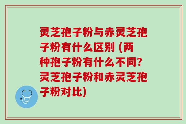 灵芝孢子粉与赤灵芝孢子粉有什么区别 (两种孢子粉有什么不同?灵芝孢子粉和赤灵芝孢子粉对比) 灵芝孢子粉与赤灵芝孢子粉有什么区别 (两种孢子粉有什么不同?灵芝孢子粉和赤灵芝孢子粉对比)
