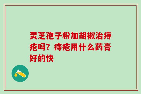 灵芝孢子粉加胡椒痔疮吗?痔疮用什么药膏好的快 灵芝孢子粉加胡椒痔疮吗?痔疮用什么药膏好的快