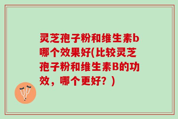 灵芝孢子粉和维生素b哪个效果好(比较灵芝孢子粉和维生素B的功效，哪个更好？)