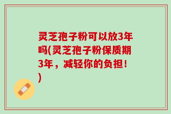 灵芝孢子粉可以放3年吗(灵芝孢子粉保质期3年，减轻你的负担！)