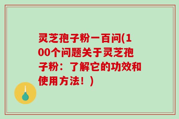 灵芝孢子粉一百问(100个问题关于灵芝孢子粉：了解它的功效和使用方法！)