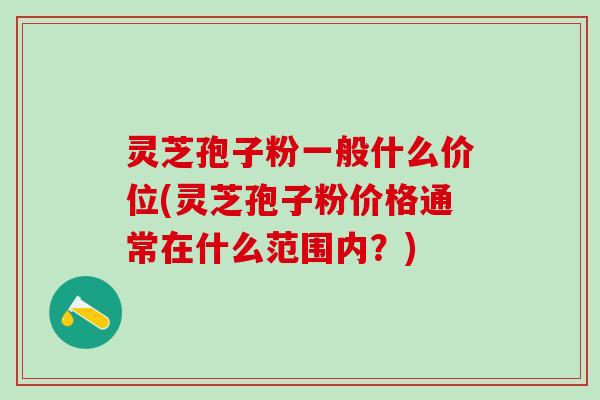 灵芝孢子粉一般什么价位(灵芝孢子粉价格通常在什么范围内？)