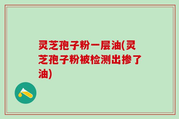 灵芝孢子粉一层油(灵芝孢子粉被检测出掺了油)