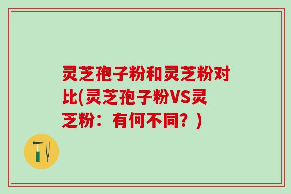 灵芝孢子粉和灵芝粉对比(灵芝孢子粉VS灵芝粉：有何不同？)