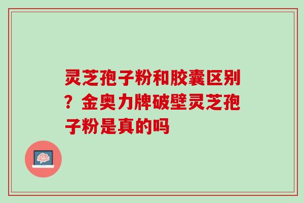 灵芝孢子粉和胶囊区别？金奥力牌破壁灵芝孢子粉是真的吗