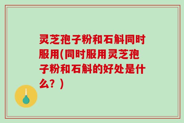 灵芝孢子粉和石斛同时服用(同时服用灵芝孢子粉和石斛的好处是什么？)