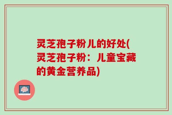 灵芝孢子粉儿的好处(灵芝孢子粉:儿童宝藏的黄金营养品) 灵芝孢子粉儿的好处(灵芝孢子粉:儿童宝藏的黄金营养品)