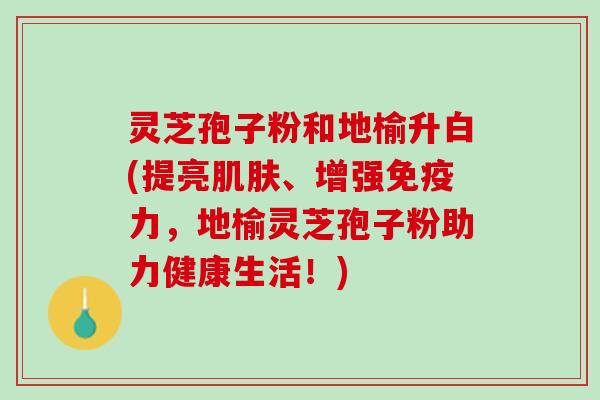 灵芝孢子粉和地榆升白(提亮肌肤、增强免疫力，地榆灵芝孢子粉助力健康生活！)