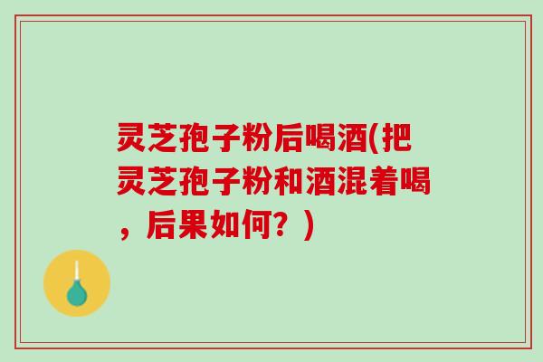 灵芝孢子粉后喝酒(把灵芝孢子粉和酒混着喝,后果如何?) 灵芝孢子粉后喝酒(把灵芝孢子粉和酒混着喝,后果如何?)