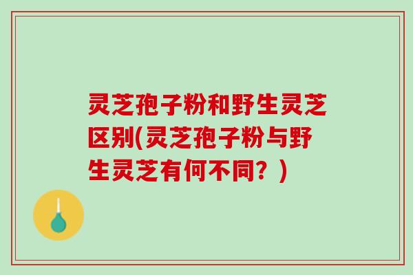 灵芝孢子粉和野生灵芝区别(灵芝孢子粉与野生灵芝有何不同？)