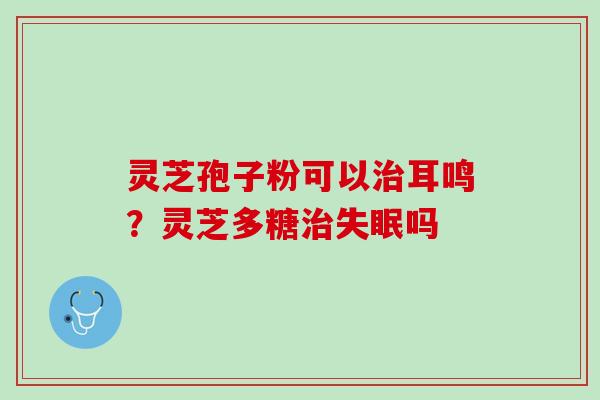 灵芝孢子粉可以治耳鸣？灵芝多糖治失眠吗