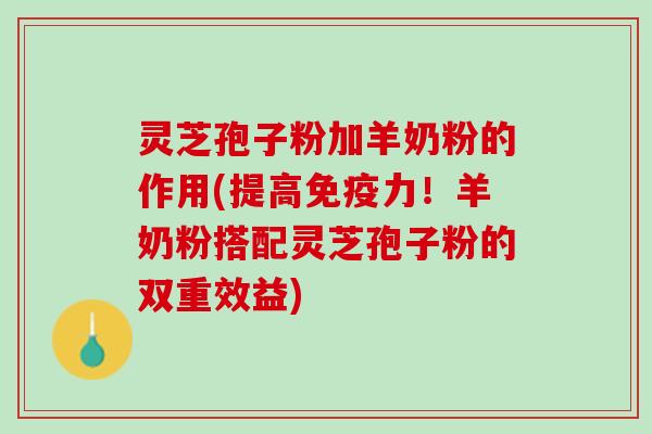 灵芝孢子粉加羊奶粉的作用(提高免疫力！羊奶粉搭配灵芝孢子粉的双重效益)