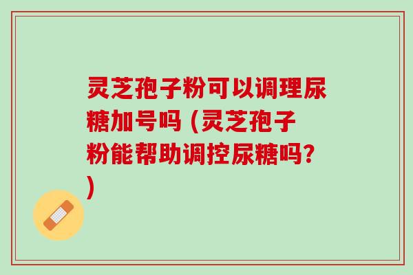 灵芝孢子粉可以调理尿糖加号吗 (灵芝孢子粉能帮助调控尿糖吗?) 灵芝孢子粉可以调理尿糖加号吗 (灵芝孢子粉能帮助调控尿糖吗?)