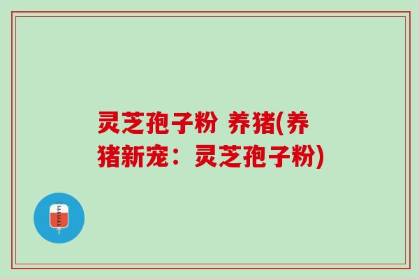 灵芝孢子粉 养猪(养猪新宠:灵芝孢子粉) 灵芝孢子粉 养猪(养猪新宠:灵芝孢子粉)
