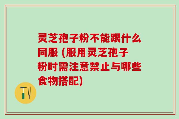 灵芝孢子粉不能跟什么同服 (服用灵芝孢子粉时需注意禁止与哪些食物搭配)