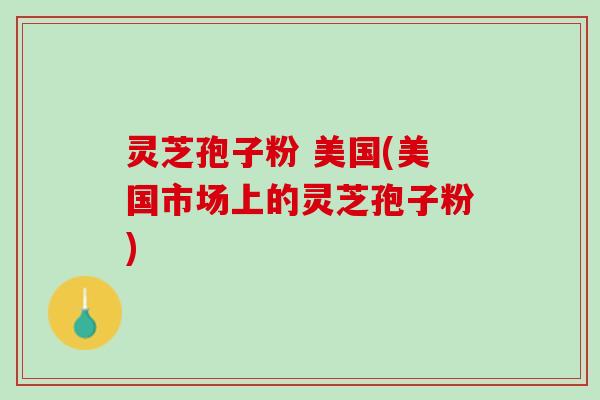 灵芝孢子粉 美国(美国市场上的灵芝孢子粉)