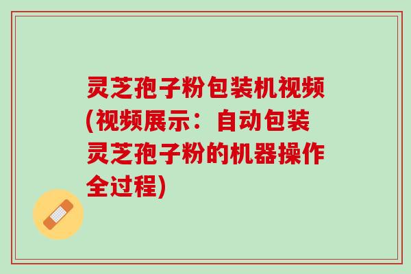 灵芝孢子粉包装机视频(视频展示：自动包装灵芝孢子粉的机器操作全过程)
