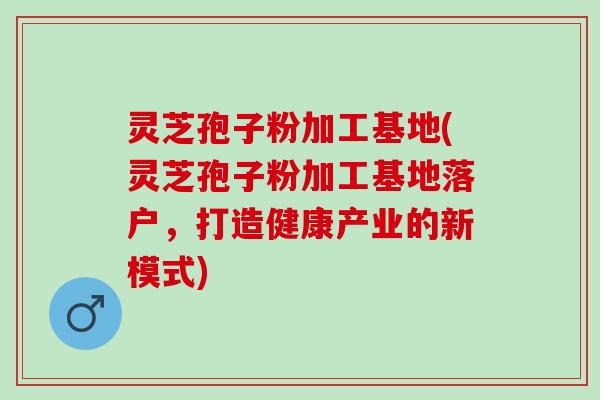 灵芝孢子粉加工基地(灵芝孢子粉加工基地落户,打造健康产业的新模式) 灵芝孢子粉加工基地(灵芝孢子粉加工基地落户,打造健康产业的新模式)