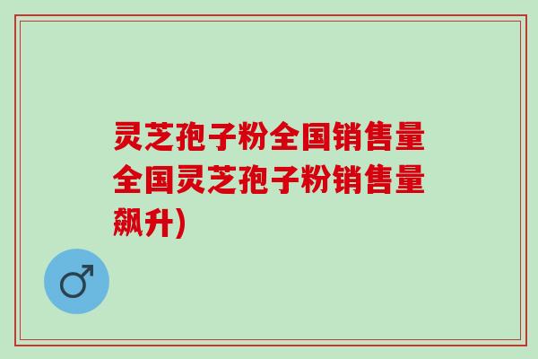 灵芝孢子粉全国销售量全国灵芝孢子粉销售量飙升) 灵芝孢子粉全国销售量全国灵芝孢子粉销售量飙升)