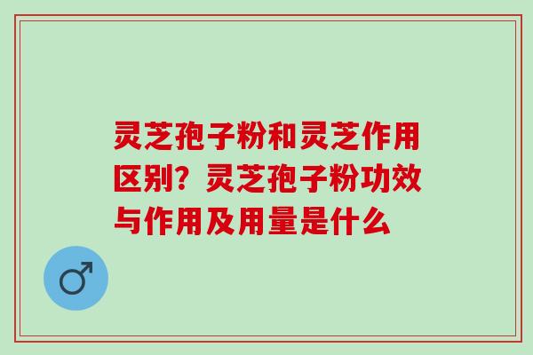 灵芝孢子粉和灵芝作用区别？灵芝孢子粉功效与作用及用量是什么