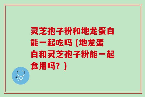 灵芝孢子粉和地龙蛋白能一起吃吗 (地龙蛋白和灵芝孢子粉能一起食用吗?) 灵芝孢子粉和地龙蛋白能一起吃吗 (地龙蛋白和灵芝孢子粉能一起食用吗?)