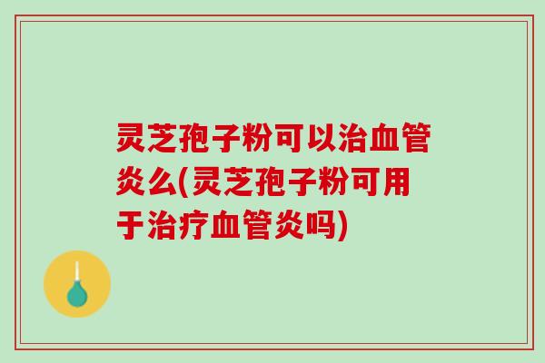 灵芝孢子粉可以治血管炎么(灵芝孢子粉可用于治疗血管炎吗)