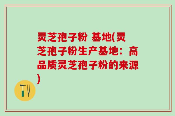 灵芝孢子粉 基地(灵芝孢子粉生产基地:高品质灵芝孢子粉的来源) 灵芝孢子粉 基地(灵芝孢子粉生产基地:高品质灵芝孢子粉的来源)