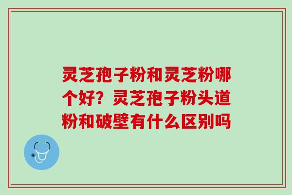 灵芝孢子粉和灵芝粉哪个好?灵芝孢子粉头道粉和破壁有什么区别吗 灵芝孢子粉和灵芝粉哪个好?灵芝孢子粉头道粉和破壁有什么区别吗