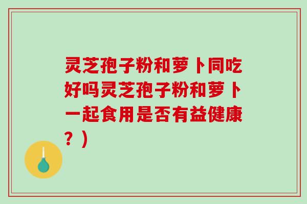 灵芝孢子粉和萝卜同吃好吗灵芝孢子粉和萝卜一起食用是否有益健康？)