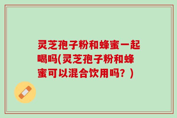 灵芝孢子粉和蜂蜜一起喝吗(灵芝孢子粉和蜂蜜可以混合饮用吗？)